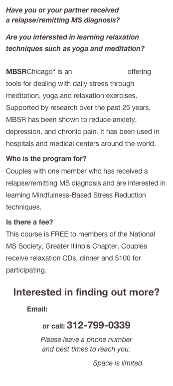 Have you or your partner received  a relapse/remitting MS diagnosis?
Are you interested in learning relaxation techniques such as yoga and meditation?  

MBSRChicago* is an 8-week program offering tools for dealing with daily stress through meditation, yoga and relaxation exercises. Supported by research over the past 25 years, MBSR has been shown to reduce anxiety, depression, and chronic pain. It has been used in hospitals and medical centers around the world.
Who is the program for?  Couples with one member who has received a relapse/remitting MS diagnosis and are interested in learning Mindfulness-Based Stress Reduction techniques.
Is there a fee?  This course is FREE to members of the National MS Society, Greater Illinois Chapter. Couples receive relaxation CDs, dinner and $100 for participating.

Interested in finding out more?
Email: info@mbsrchicago.org
or call: 312-799-0339
Please leave a phone number  and best times to reach you.
Classes begin soon. Space is limited.
